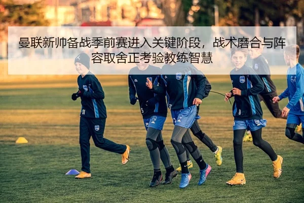 曼联新帅备战季前赛进入关键阶段，战术磨合与阵容取舍正考验教练智慧