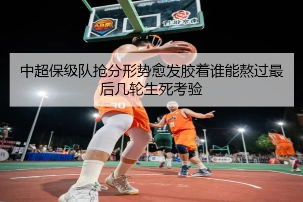 中超保级队抢分形势愈发胶着谁能熬过最后几轮生死考验
